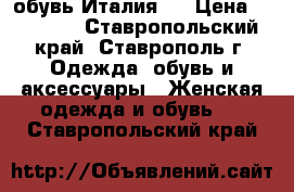 обувь Италия . › Цена ­ 15 000 - Ставропольский край, Ставрополь г. Одежда, обувь и аксессуары » Женская одежда и обувь   . Ставропольский край